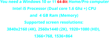 You need a Windows 10 or 11 64-Bit Home/Pro computer Intel i5 Processor (Dual core 1.6 Ghz +) CPU  and  4 GB Ram (Memory)Supported screen resolutions:3840x2160 (4K), 2560x1440 (2K), 1920×1080 (HD),1366×768, 1536×864 